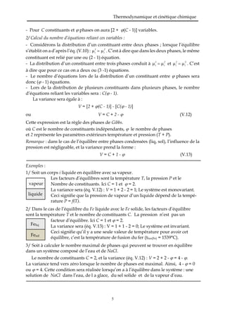 Thermodynamique et cinétique chimique
5
- Pour C constituants et  phases on aura [2 + (C - 1)] variables.
2/ Calcul du nombre d’équations reliant ces variables :
- Considérons la distribution d’un constituant entre deux phases ; lorsque l’équilibre
s’établit on a d’après l’éq. (V.10) : 1
i
2
i . C’est à dire que dans les deux phases, le même
constituant est relié par une ou (2 - 1) équation.
- La distribution d’un constituant entre trois phases conduit à 1
i
2
i et 2
i
3
i . C’est
à dire que pour ce cas on a deux ou (3 -1) équations.
- Le nombre d’équations lors de la distribution d’un constituant entre  phases sera
donc ( - 1) équations.
- Lors de la distribution de plusieurs constituants dans plusieurs phases, le nombre
d’équations reliant les variables sera : C( - 1).
La variance sera égale à :
V = [2 + (C - 1)] - [C( - 1)]
ou V = C + 2 -  (V.12)
Cette expression est la règle des phases de Gibbs.
où C est le nombre de constituants indépendants,  le nombre de phases
et 2 représente les paramètres extérieurs température et pression (T + P).
Remarque : dans le cas de l’équilibre entre phases condensées (liq, sol), l’influence de la
pression est négligeable, et la variance prend la forme :
V = C + 1 -  (V.13)
Exemples :
1/ Soit un corps i liquide en équilibre avec sa vapeur.
Les facteurs d’équilibres sont la température T, la pression P et le
Nombre de constituants. Ici C = 1 et  = 2.
La variance sera (éq. V.12) : V = 1 + 2 - 2 = 1; Le système est monovariant.
Ceci signifie que la pression de vapeur d’un liquide dépend de la tempé-
rature P = f(T).
2/ Dans le cas de l’équilibre du Fe liquide avec le Fe solide, les facteurs d’équilibre
sont la température T et le nombre de constituants C. La pression n’est pas un
facteur d’équilibre. Ici C = 1 et  = 2.
La variance sera (éq. V.13) : V = 1 + 1 - 2 = 0; Le système est invariant.
Ceci signifie qu’il y a une seule valeur de température pour avoir cet
équilibre, c’est la température de fusion du fer (tfus(Fe) = 1539°C).
3/ Soit à calculer le nombre maximal de phases qui peuvent se trouver en équilibre
dans un système composé de l’eau et de NaCl.
Le nombre de constituants C = 2, et la variance (éq. V.12) : V = 2 + 2 -  = 4 - .
La variance tend vers zéro lorsque le nombre de phases est maximal. Ainsi, 4 -  = 0
ou  = 4. Cette condition sera réalisée lorsqu’on a à l’équilibre dans le système : une
solution de NaCl dans l’eau, de l a glace, du sel solide et de la vapeur d’eau.
Feliq
Fesol
vapeur
liquide
 