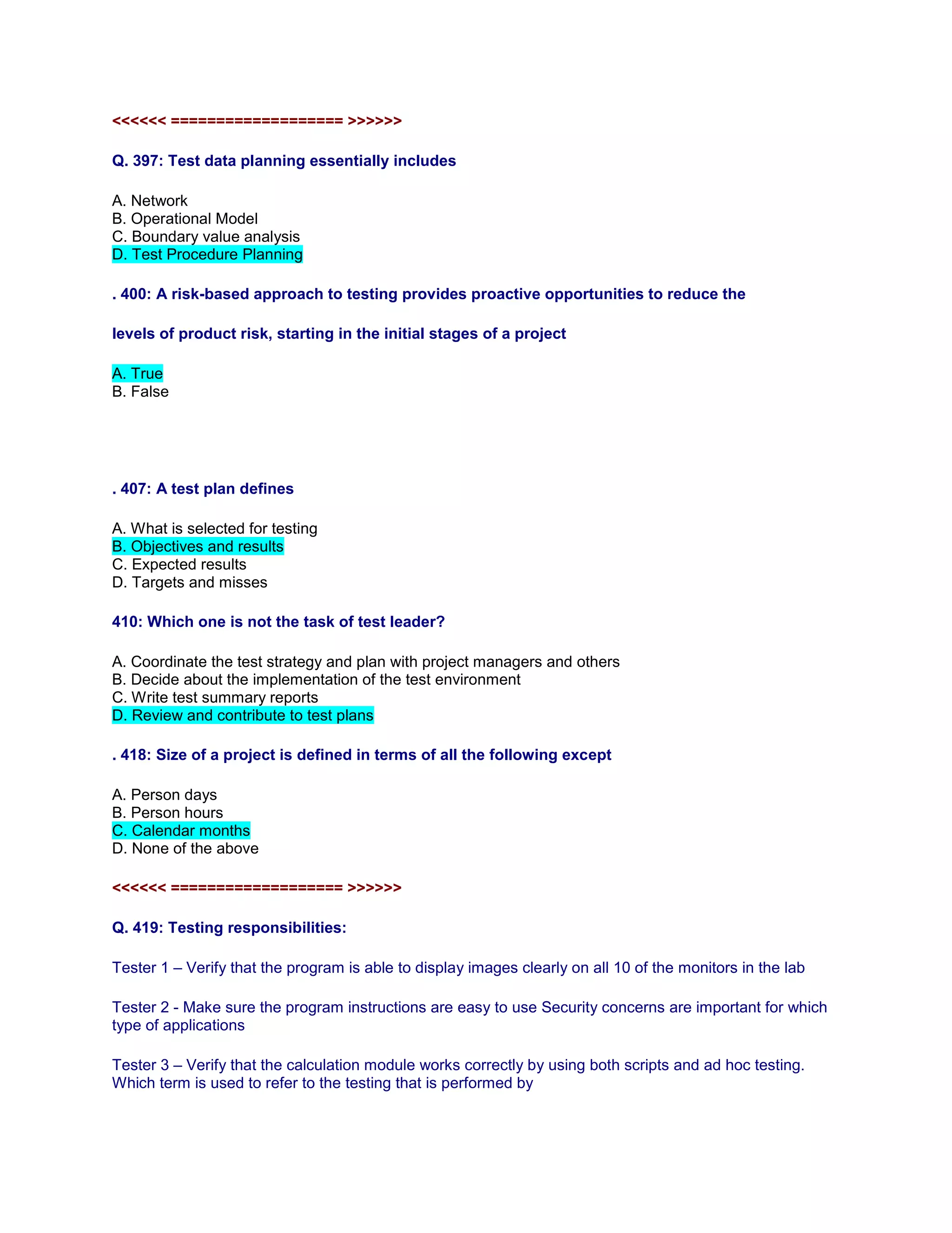 <<<<<< =================== >>>>>>
Q. 397: Test data planning essentially includes
A. Network
B. Operational Model
C. Boundary value analysis
D. Test Procedure Planning
. 400: A risk-based approach to testing provides proactive opportunities to reduce the
levels of product risk, starting in the initial stages of a project
A. True
B. False
. 407: A test plan defines
A. What is selected for testing
B. Objectives and results
C. Expected results
D. Targets and misses
410: Which one is not the task of test leader?
A. Coordinate the test strategy and plan with project managers and others
B. Decide about the implementation of the test environment
C. Write test summary reports
D. Review and contribute to test plans
. 418: Size of a project is defined in terms of all the following except
A. Person days
B. Person hours
C. Calendar months
D. None of the above
<<<<<< =================== >>>>>>
Q. 419: Testing responsibilities:
Tester 1 – Verify that the program is able to display images clearly on all 10 of the monitors in the lab
Tester 2 - Make sure the program instructions are easy to use Security concerns are important for which
type of applications
Tester 3 – Verify that the calculation module works correctly by using both scripts and ad hoc testing.
Which term is used to refer to the testing that is performed by
 