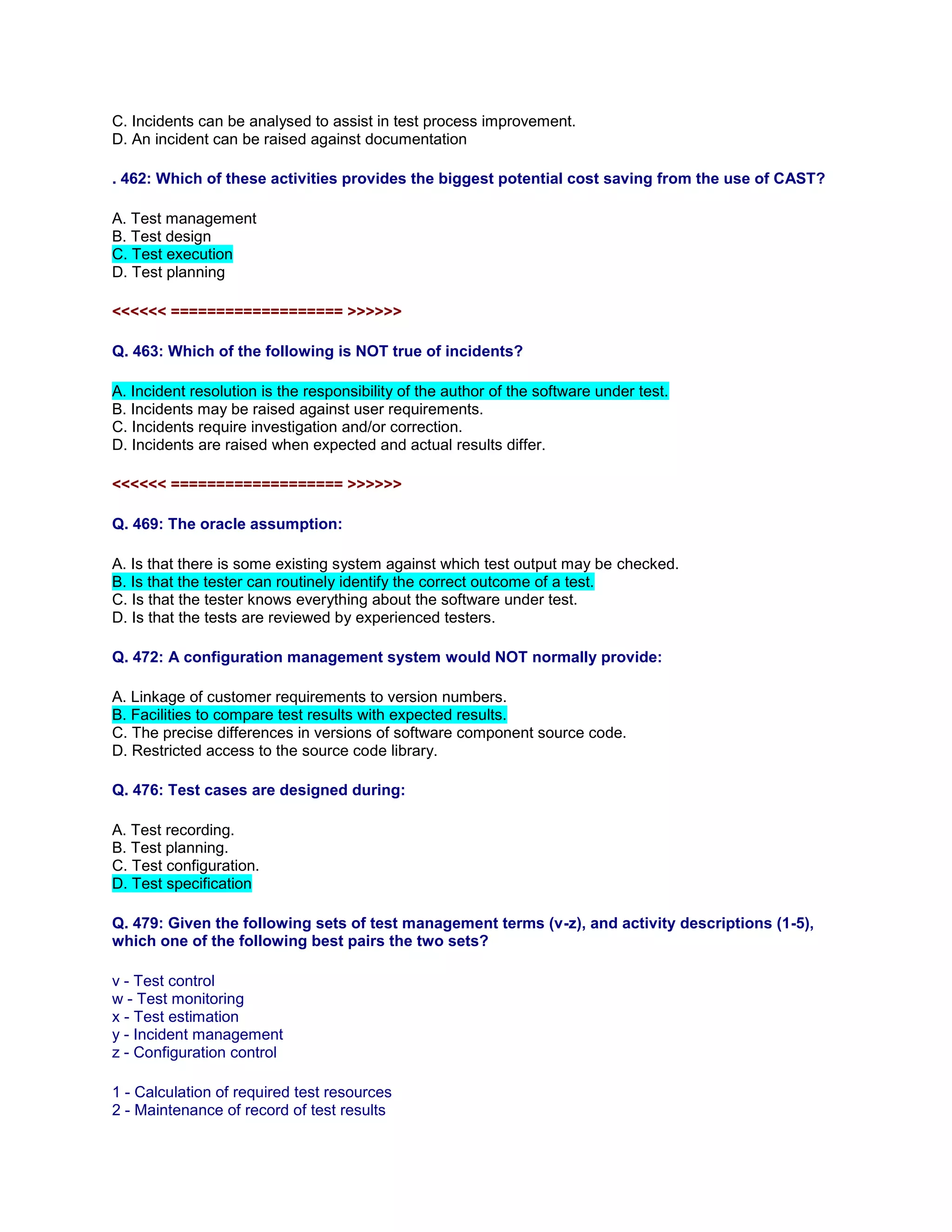 C. Incidents can be analysed to assist in test process improvement.
D. An incident can be raised against documentation
. 462: Which of these activities provides the biggest potential cost saving from the use of CAST?
A. Test management
B. Test design
C. Test execution
D. Test planning
<<<<<< =================== >>>>>>
Q. 463: Which of the following is NOT true of incidents?
A. Incident resolution is the responsibility of the author of the software under test.
B. Incidents may be raised against user requirements.
C. Incidents require investigation and/or correction.
D. Incidents are raised when expected and actual results differ.
<<<<<< =================== >>>>>>
Q. 469: The oracle assumption:
A. Is that there is some existing system against which test output may be checked.
B. Is that the tester can routinely identify the correct outcome of a test.
C. Is that the tester knows everything about the software under test.
D. Is that the tests are reviewed by experienced testers.
Q. 472: A configuration management system would NOT normally provide:
A. Linkage of customer requirements to version numbers.
B. Facilities to compare test results with expected results.
C. The precise differences in versions of software component source code.
D. Restricted access to the source code library.
Q. 476: Test cases are designed during:
A. Test recording.
B. Test planning.
C. Test configuration.
D. Test specification
Q. 479: Given the following sets of test management terms (v-z), and activity descriptions (1-5),
which one of the following best pairs the two sets?
v - Test control
w - Test monitoring
x - Test estimation
y - Incident management
z - Configuration control
1 - Calculation of required test resources
2 - Maintenance of record of test results
 