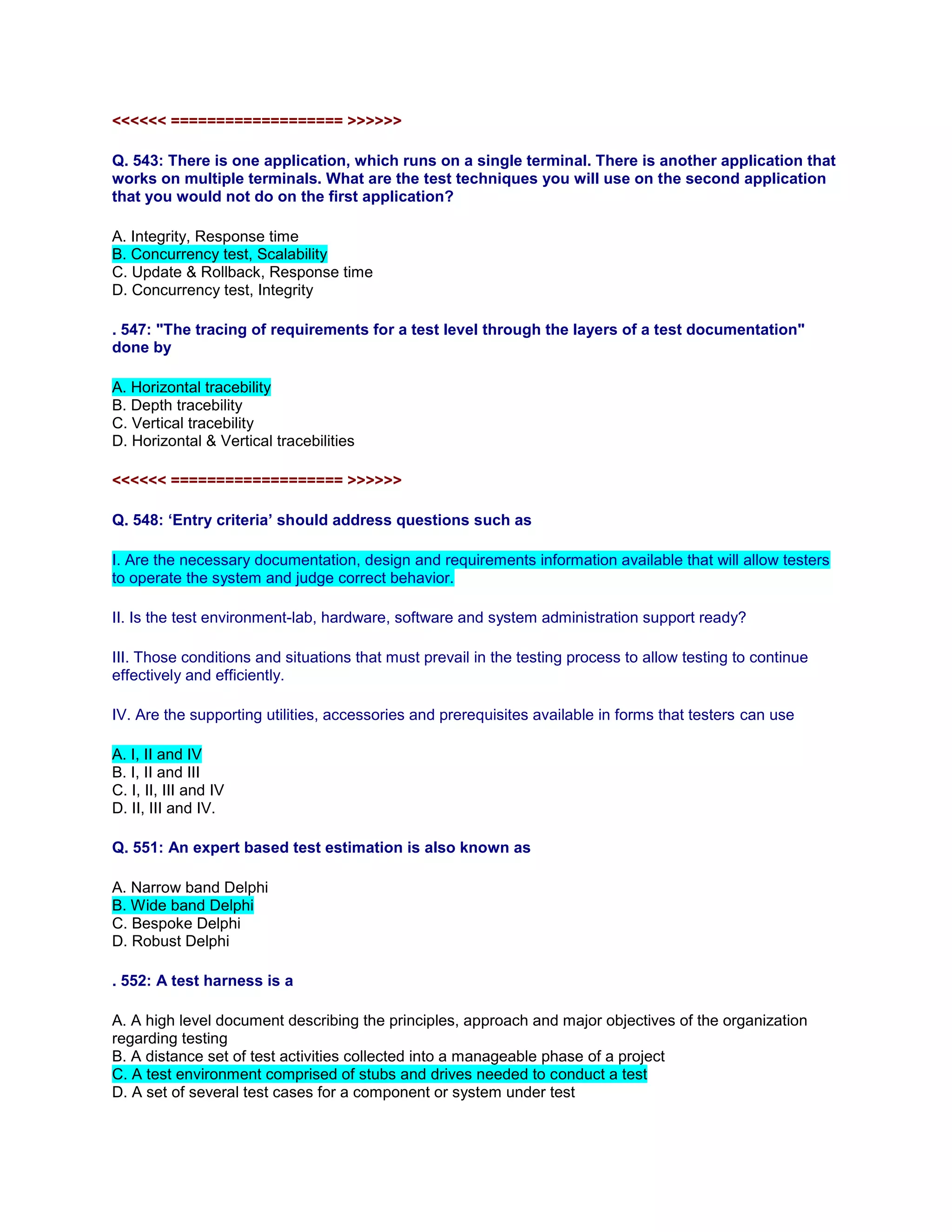 <<<<<< =================== >>>>>>
Q. 543: There is one application, which runs on a single terminal. There is another application that
works on multiple terminals. What are the test techniques you will use on the second application
that you would not do on the first application?
A. Integrity, Response time
B. Concurrency test, Scalability
C. Update & Rollback, Response time
D. Concurrency test, Integrity
. 547: "The tracing of requirements for a test level through the layers of a test documentation"
done by
A. Horizontal tracebility
B. Depth tracebility
C. Vertical tracebility
D. Horizontal & Vertical tracebilities
<<<<<< =================== >>>>>>
Q. 548: ‘Entry criteria’ should address questions such as
I. Are the necessary documentation, design and requirements information available that will allow testers
to operate the system and judge correct behavior.
II. Is the test environment-lab, hardware, software and system administration support ready?
III. Those conditions and situations that must prevail in the testing process to allow testing to continue
effectively and efficiently.
IV. Are the supporting utilities, accessories and prerequisites available in forms that testers can use
A. I, II and IV
B. I, II and III
C. I, II, III and IV
D. II, III and IV.
Q. 551: An expert based test estimation is also known as
A. Narrow band Delphi
B. Wide band Delphi
C. Bespoke Delphi
D. Robust Delphi
. 552: A test harness is a
A. A high level document describing the principles, approach and major objectives of the organization
regarding testing
B. A distance set of test activities collected into a manageable phase of a project
C. A test environment comprised of stubs and drives needed to conduct a test
D. A set of several test cases for a component or system under test
 