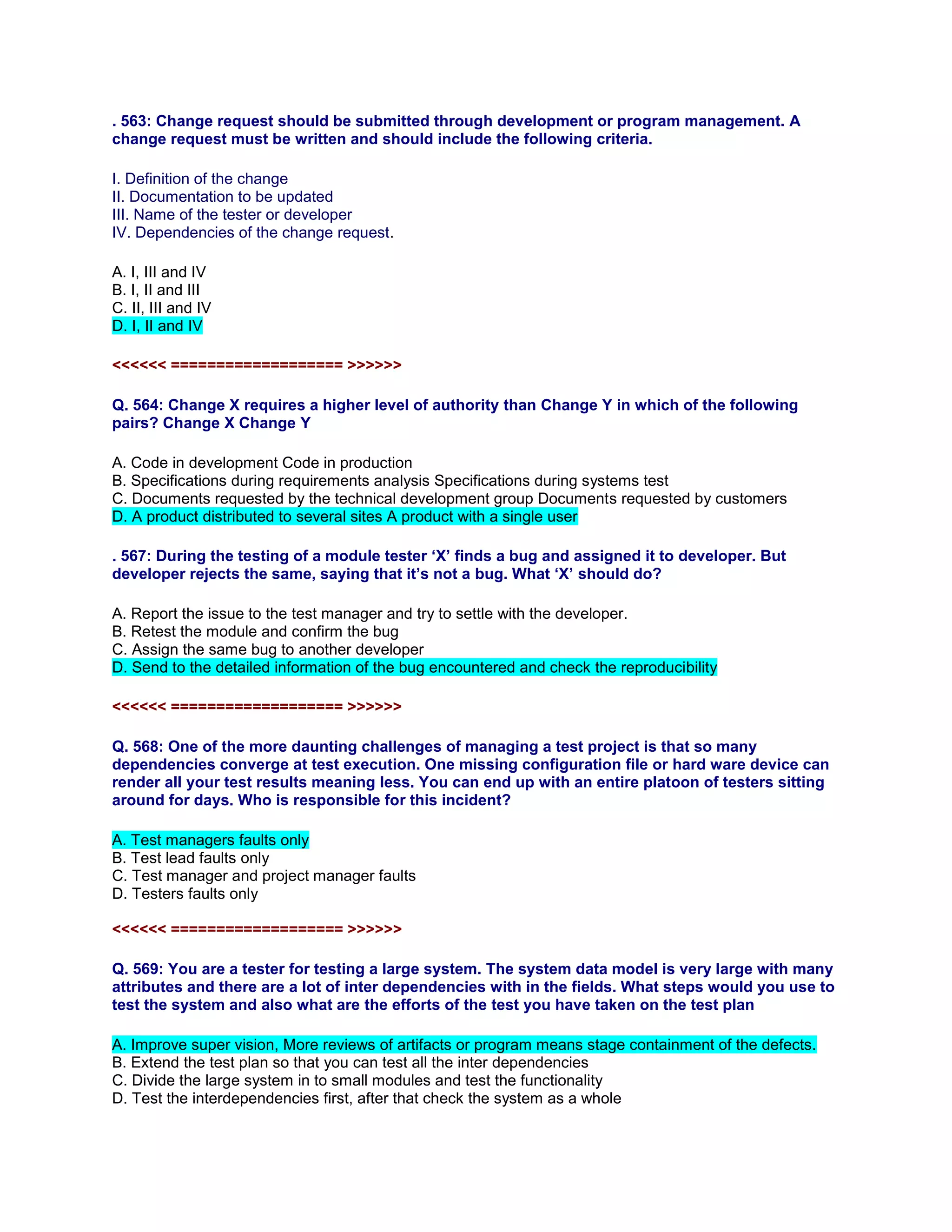 . 563: Change request should be submitted through development or program management. A
change request must be written and should include the following criteria.
I. Definition of the change
II. Documentation to be updated
III. Name of the tester or developer
IV. Dependencies of the change request.
A. I, III and IV
B. I, II and III
C. II, III and IV
D. I, II and IV
<<<<<< =================== >>>>>>
Q. 564: Change X requires a higher level of authority than Change Y in which of the following
pairs? Change X Change Y
A. Code in development Code in production
B. Specifications during requirements analysis Specifications during systems test
C. Documents requested by the technical development group Documents requested by customers
D. A product distributed to several sites A product with a single user
. 567: During the testing of a module tester ‘X’ finds a bug and assigned it to developer. But
developer rejects the same, saying that it’s not a bug. What ‘X’ should do?
A. Report the issue to the test manager and try to settle with the developer.
B. Retest the module and confirm the bug
C. Assign the same bug to another developer
D. Send to the detailed information of the bug encountered and check the reproducibility
<<<<<< =================== >>>>>>
Q. 568: One of the more daunting challenges of managing a test project is that so many
dependencies converge at test execution. One missing configuration file or hard ware device can
render all your test results meaning less. You can end up with an entire platoon of testers sitting
around for days. Who is responsible for this incident?
A. Test managers faults only
B. Test lead faults only
C. Test manager and project manager faults
D. Testers faults only
<<<<<< =================== >>>>>>
Q. 569: You are a tester for testing a large system. The system data model is very large with many
attributes and there are a lot of inter dependencies with in the fields. What steps would you use to
test the system and also what are the efforts of the test you have taken on the test plan
A. Improve super vision, More reviews of artifacts or program means stage containment of the defects.
B. Extend the test plan so that you can test all the inter dependencies
C. Divide the large system in to small modules and test the functionality
D. Test the interdependencies first, after that check the system as a whole
 