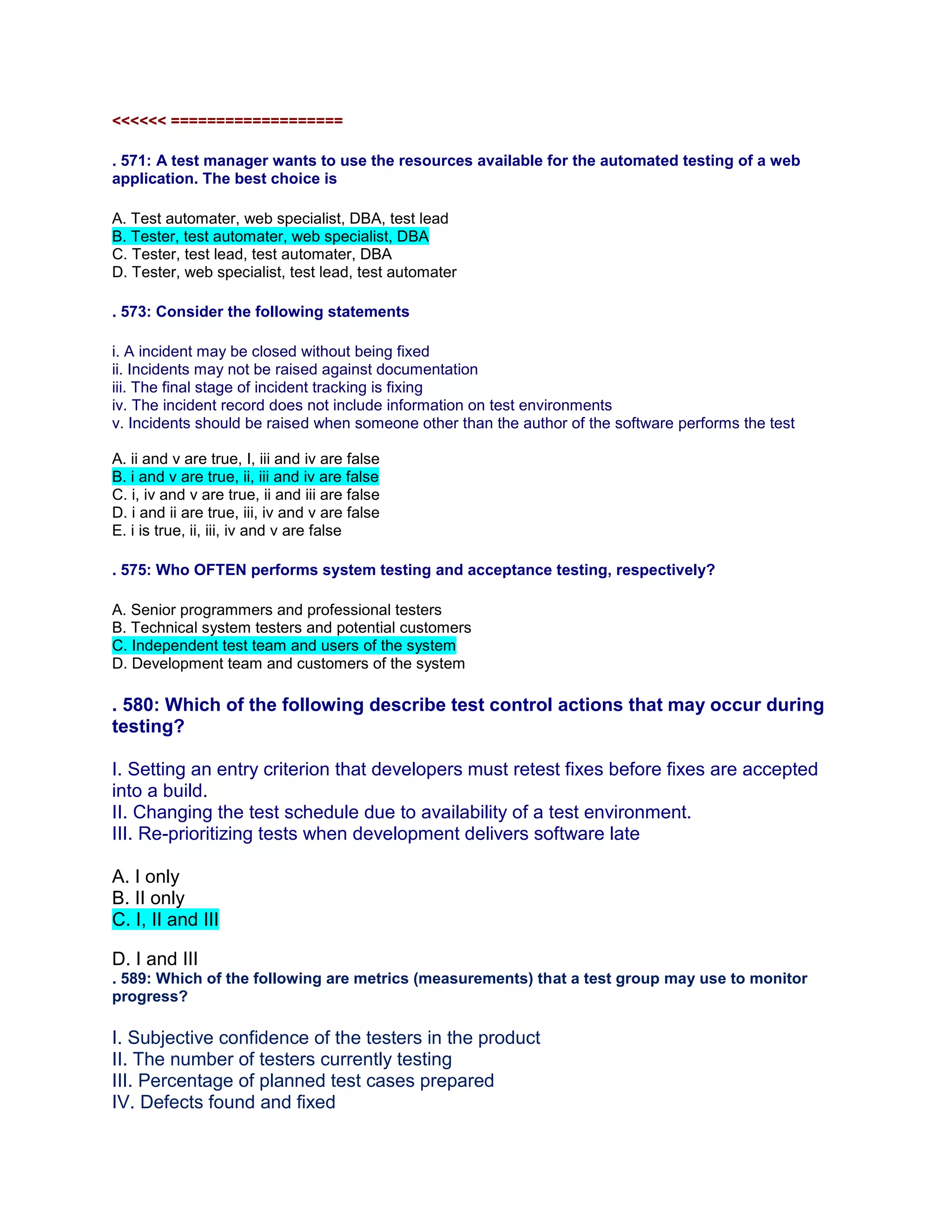 <<<<<< ===================
. 571: A test manager wants to use the resources available for the automated testing of a web
application. The best choice is
A. Test automater, web specialist, DBA, test lead
B. Tester, test automater, web specialist, DBA
C. Tester, test lead, test automater, DBA
D. Tester, web specialist, test lead, test automater
. 573: Consider the following statements
i. A incident may be closed without being fixed
ii. Incidents may not be raised against documentation
iii. The final stage of incident tracking is fixing
iv. The incident record does not include information on test environments
v. Incidents should be raised when someone other than the author of the software performs the test
A. ii and v are true, I, iii and iv are false
B. i and v are true, ii, iii and iv are false
C. i, iv and v are true, ii and iii are false
D. i and ii are true, iii, iv and v are false
E. i is true, ii, iii, iv and v are false
. 575: Who OFTEN performs system testing and acceptance testing, respectively?
A. Senior programmers and professional testers
B. Technical system testers and potential customers
C. Independent test team and users of the system
D. Development team and customers of the system
. 580: Which of the following describe test control actions that may occur during
testing?
I. Setting an entry criterion that developers must retest fixes before fixes are accepted
into a build.
II. Changing the test schedule due to availability of a test environment.
III. Re-prioritizing tests when development delivers software late
A. I only
B. II only
C. I, II and III
D. I and III
. 589: Which of the following are metrics (measurements) that a test group may use to monitor
progress?
I. Subjective confidence of the testers in the product
II. The number of testers currently testing
III. Percentage of planned test cases prepared
IV. Defects found and fixed
 