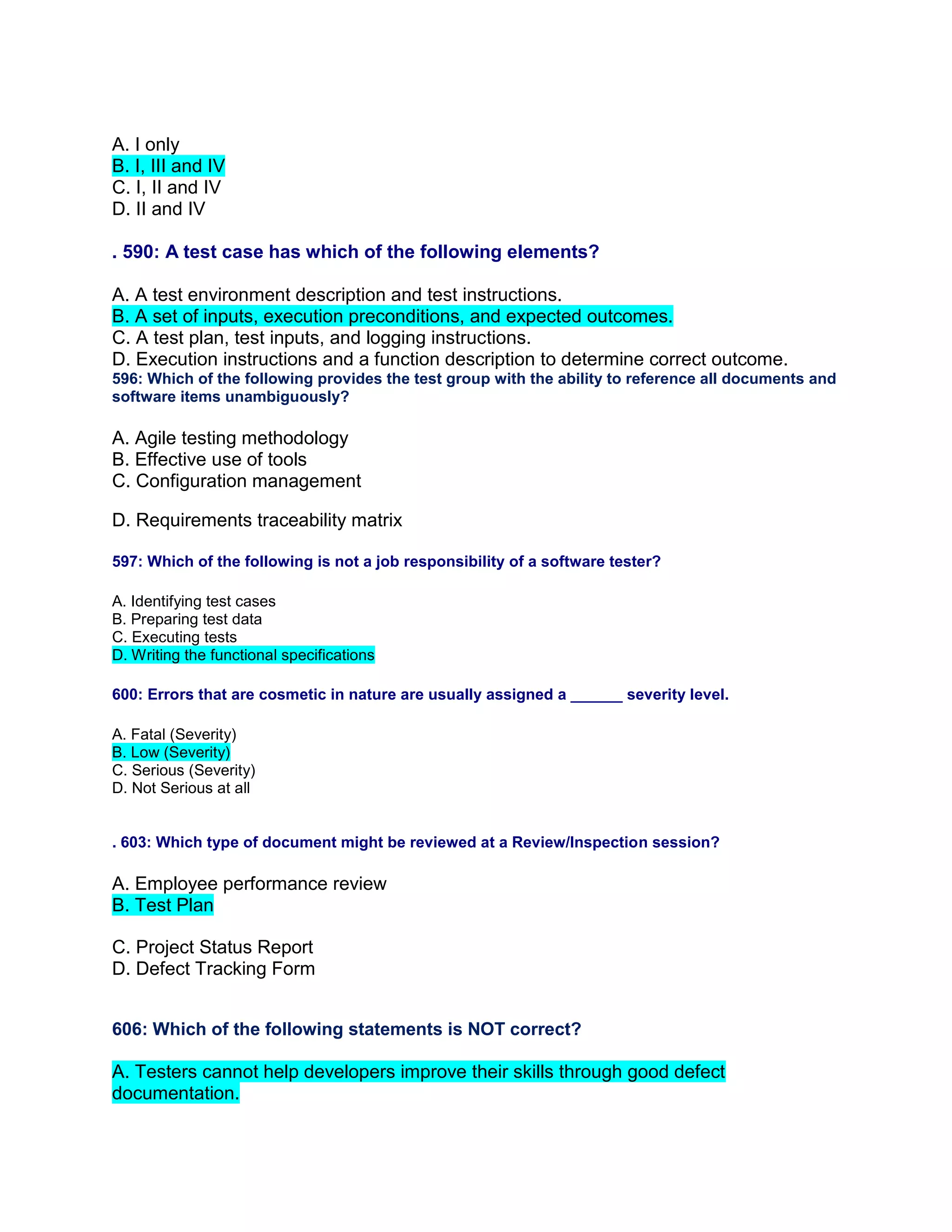 A. I only
B. I, III and IV
C. I, II and IV
D. II and IV
. 590: A test case has which of the following elements?
A. A test environment description and test instructions.
B. A set of inputs, execution preconditions, and expected outcomes.
C. A test plan, test inputs, and logging instructions.
D. Execution instructions and a function description to determine correct outcome.
596: Which of the following provides the test group with the ability to reference all documents and
software items unambiguously?
A. Agile testing methodology
B. Effective use of tools
C. Configuration management
D. Requirements traceability matrix
597: Which of the following is not a job responsibility of a software tester?
A. Identifying test cases
B. Preparing test data
C. Executing tests
D. Writing the functional specifications
600: Errors that are cosmetic in nature are usually assigned a ______ severity level.
A. Fatal (Severity)
B. Low (Severity)
C. Serious (Severity)
D. Not Serious at all
. 603: Which type of document might be reviewed at a Review/Inspection session?
A. Employee performance review
B. Test Plan
C. Project Status Report
D. Defect Tracking Form
606: Which of the following statements is NOT correct?
A. Testers cannot help developers improve their skills through good defect
documentation.
 