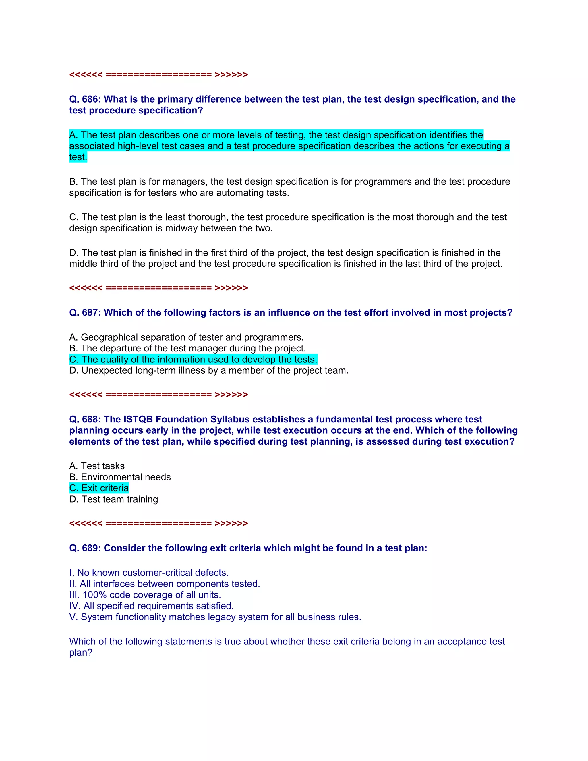 <<<<<< =================== >>>>>>
Q. 686: What is the primary difference between the test plan, the test design specification, and the
test procedure specification?
A. The test plan describes one or more levels of testing, the test design specification identifies the
associated high-level test cases and a test procedure specification describes the actions for executing a
test.
B. The test plan is for managers, the test design specification is for programmers and the test procedure
specification is for testers who are automating tests.
C. The test plan is the least thorough, the test procedure specification is the most thorough and the test
design specification is midway between the two.
D. The test plan is finished in the first third of the project, the test design specification is finished in the
middle third of the project and the test procedure specification is finished in the last third of the project.
<<<<<< =================== >>>>>>
Q. 687: Which of the following factors is an influence on the test effort involved in most projects?
A. Geographical separation of tester and programmers.
B. The departure of the test manager during the project.
C. The quality of the information used to develop the tests.
D. Unexpected long-term illness by a member of the project team.
<<<<<< =================== >>>>>>
Q. 688: The ISTQB Foundation Syllabus establishes a fundamental test process where test
planning occurs early in the project, while test execution occurs at the end. Which of the following
elements of the test plan, while specified during test planning, is assessed during test execution?
A. Test tasks
B. Environmental needs
C. Exit criteria
D. Test team training
<<<<<< =================== >>>>>>
Q. 689: Consider the following exit criteria which might be found in a test plan:
I. No known customer-critical defects.
II. All interfaces between components tested.
III. 100% code coverage of all units.
IV. All specified requirements satisfied.
V. System functionality matches legacy system for all business rules.
Which of the following statements is true about whether these exit criteria belong in an acceptance test
plan?
 