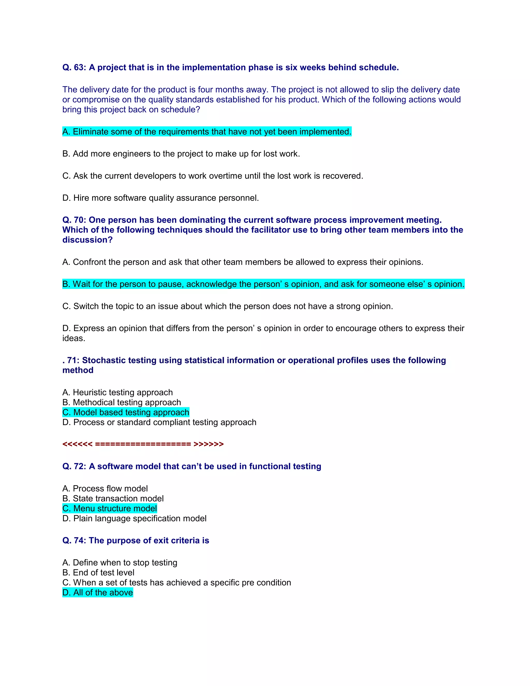 Q. 63: A project that is in the implementation phase is six weeks behind schedule.
The delivery date for the product is four months away. The project is not allowed to slip the delivery date
or compromise on the quality standards established for his product. Which of the following actions would
bring this project back on schedule?
A. Eliminate some of the requirements that have not yet been implemented.
B. Add more engineers to the project to make up for lost work.
C. Ask the current developers to work overtime until the lost work is recovered.
D. Hire more software quality assurance personnel.
Q. 70: One person has been dominating the current software process improvement meeting.
Which of the following techniques should the facilitator use to bring other team members into the
discussion?
A. Confront the person and ask that other team members be allowed to express their opinions.
B. Wait for the person to pause, acknowledge the person’ s opinion, and ask for someone else’ s opinion.
C. Switch the topic to an issue about which the person does not have a strong opinion.
D. Express an opinion that differs from the person’ s opinion in order to encourage others to express their
ideas.
. 71: Stochastic testing using statistical information or operational profiles uses the following
method
A. Heuristic testing approach
B. Methodical testing approach
C. Model based testing approach
D. Process or standard compliant testing approach
<<<<<< =================== >>>>>>
Q. 72: A software model that can’t be used in functional testing
A. Process flow model
B. State transaction model
C. Menu structure model
D. Plain language specification model
Q. 74: The purpose of exit criteria is
A. Define when to stop testing
B. End of test level
C. When a set of tests has achieved a specific pre condition
D. All of the above
 