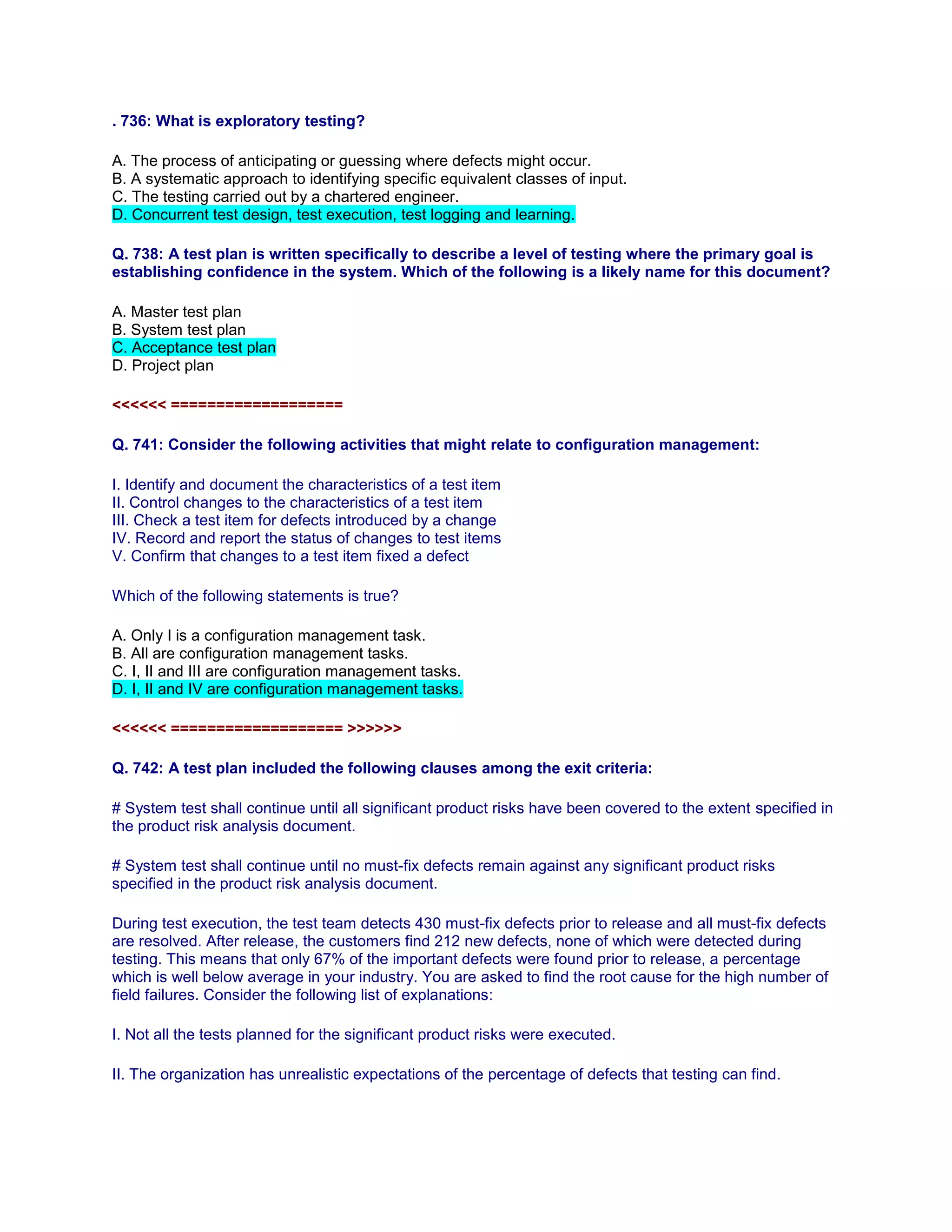 . 736: What is exploratory testing?
A. The process of anticipating or guessing where defects might occur.
B. A systematic approach to identifying specific equivalent classes of input.
C. The testing carried out by a chartered engineer.
D. Concurrent test design, test execution, test logging and learning.
Q. 738: A test plan is written specifically to describe a level of testing where the primary goal is
establishing confidence in the system. Which of the following is a likely name for this document?
A. Master test plan
B. System test plan
C. Acceptance test plan
D. Project plan
<<<<<< ===================
Q. 741: Consider the following activities that might relate to configuration management:
I. Identify and document the characteristics of a test item
II. Control changes to the characteristics of a test item
III. Check a test item for defects introduced by a change
IV. Record and report the status of changes to test items
V. Confirm that changes to a test item fixed a defect
Which of the following statements is true?
A. Only I is a configuration management task.
B. All are configuration management tasks.
C. I, II and III are configuration management tasks.
D. I, II and IV are configuration management tasks.
<<<<<< =================== >>>>>>
Q. 742: A test plan included the following clauses among the exit criteria:
# System test shall continue until all significant product risks have been covered to the extent specified in
the product risk analysis document.
# System test shall continue until no must-fix defects remain against any significant product risks
specified in the product risk analysis document.
During test execution, the test team detects 430 must-fix defects prior to release and all must-fix defects
are resolved. After release, the customers find 212 new defects, none of which were detected during
testing. This means that only 67% of the important defects were found prior to release, a percentage
which is well below average in your industry. You are asked to find the root cause for the high number of
field failures. Consider the following list of explanations:
I. Not all the tests planned for the significant product risks were executed.
II. The organization has unrealistic expectations of the percentage of defects that testing can find.
 
