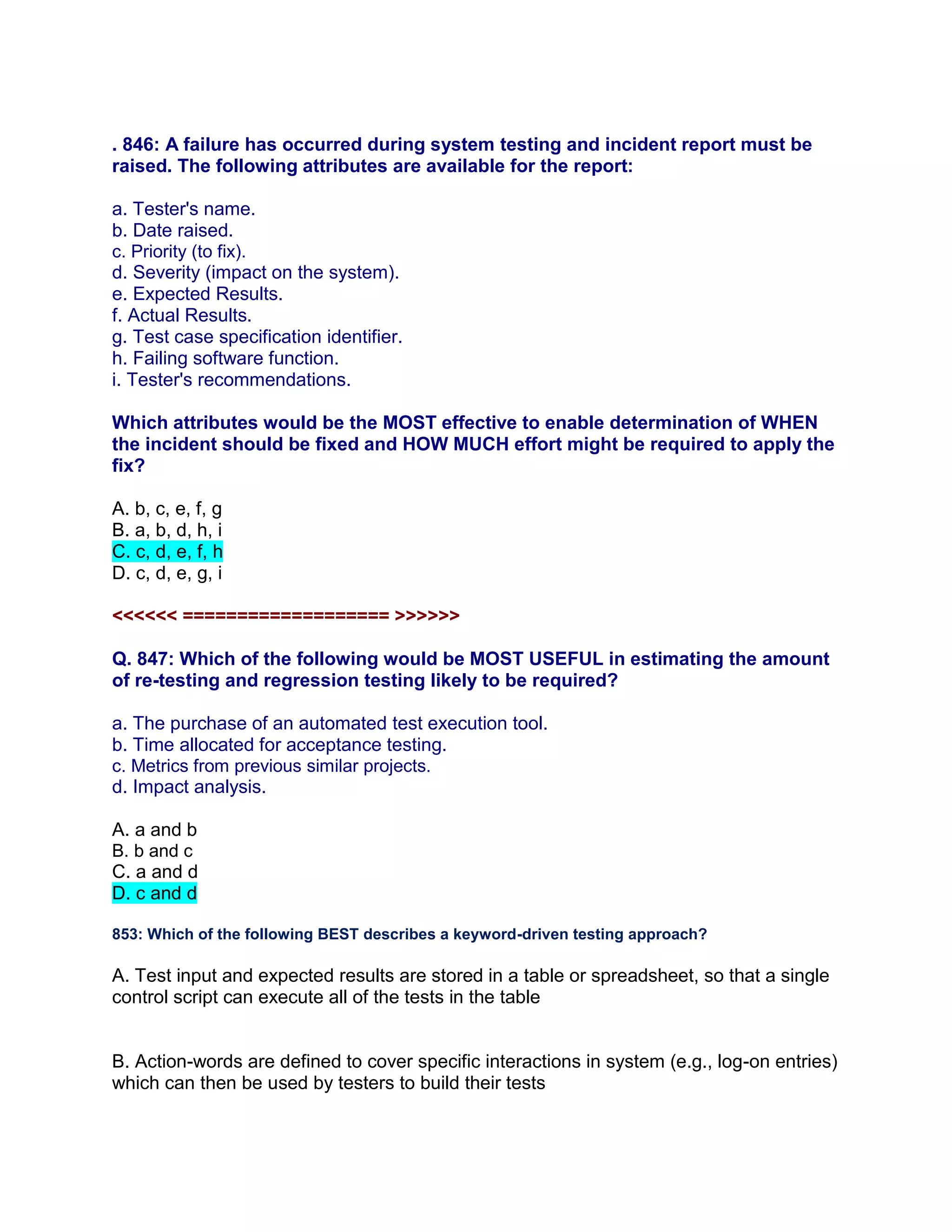 . 846: A failure has occurred during system testing and incident report must be
raised. The following attributes are available for the report:
a. Tester's name.
b. Date raised.
c. Priority (to fix).
d. Severity (impact on the system).
e. Expected Results.
f. Actual Results.
g. Test case specification identifier.
h. Failing software function.
i. Tester's recommendations.
Which attributes would be the MOST effective to enable determination of WHEN
the incident should be fixed and HOW MUCH effort might be required to apply the
fix?
A. b, c, e, f, g
B. a, b, d, h, i
C. c, d, e, f, h
D. c, d, e, g, i
<<<<<< =================== >>>>>>
Q. 847: Which of the following would be MOST USEFUL in estimating the amount
of re-testing and regression testing likely to be required?
a. The purchase of an automated test execution tool.
b. Time allocated for acceptance testing.
c. Metrics from previous similar projects.
d. Impact analysis.
A. a and b
B. b and c
C. a and d
D. c and d
853: Which of the following BEST describes a keyword-driven testing approach?
A. Test input and expected results are stored in a table or spreadsheet, so that a single
control script can execute all of the tests in the table
B. Action-words are defined to cover specific interactions in system (e.g., log-on entries)
which can then be used by testers to build their tests
 