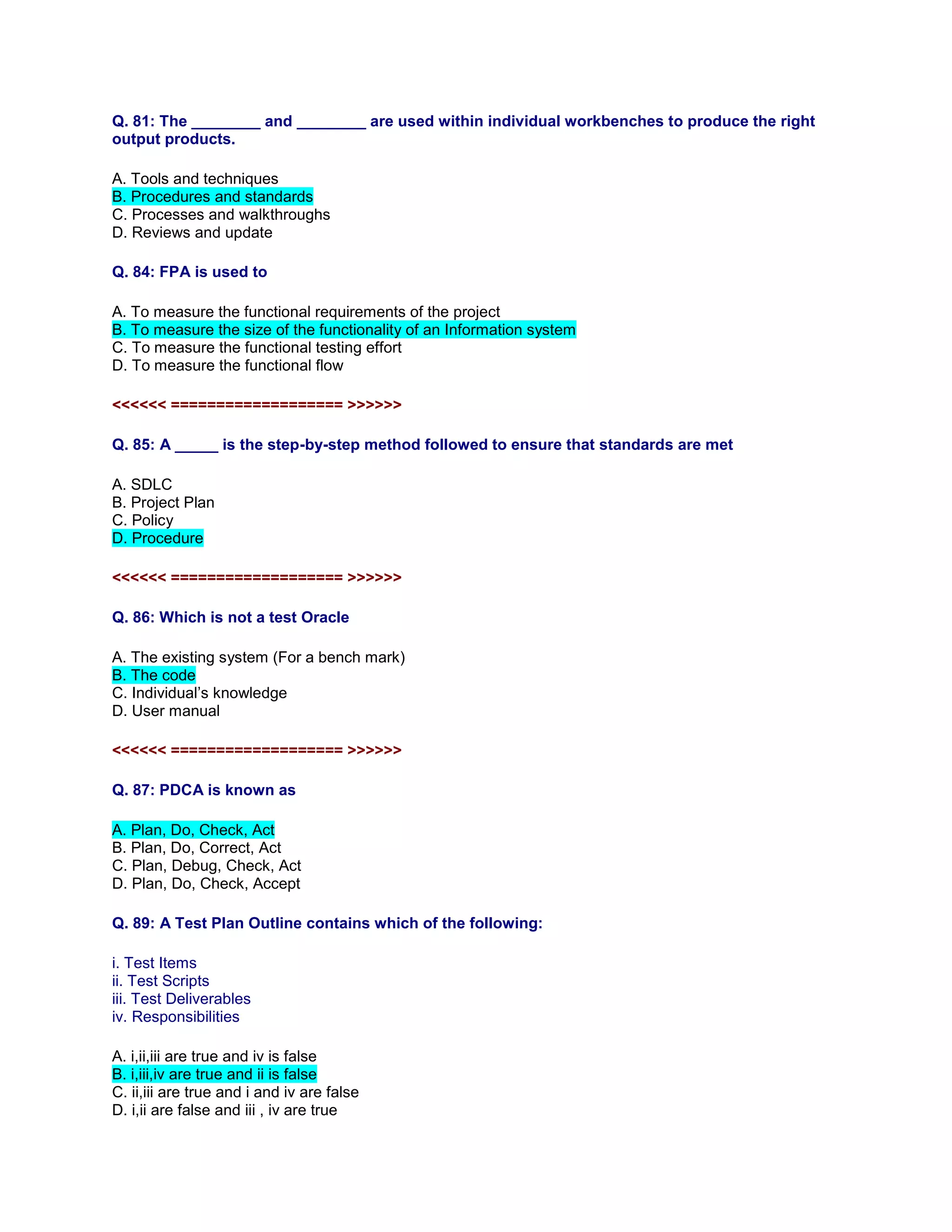Q. 81: The ________ and ________ are used within individual workbenches to produce the right
output products.
A. Tools and techniques
B. Procedures and standards
C. Processes and walkthroughs
D. Reviews and update
Q. 84: FPA is used to
A. To measure the functional requirements of the project
B. To measure the size of the functionality of an Information system
C. To measure the functional testing effort
D. To measure the functional flow
<<<<<< =================== >>>>>>
Q. 85: A _____ is the step-by-step method followed to ensure that standards are met
A. SDLC
B. Project Plan
C. Policy
D. Procedure
<<<<<< =================== >>>>>>
Q. 86: Which is not a test Oracle
A. The existing system (For a bench mark)
B. The code
C. Individual’s knowledge
D. User manual
<<<<<< =================== >>>>>>
Q. 87: PDCA is known as
A. Plan, Do, Check, Act
B. Plan, Do, Correct, Act
C. Plan, Debug, Check, Act
D. Plan, Do, Check, Accept
Q. 89: A Test Plan Outline contains which of the following:
i. Test Items
ii. Test Scripts
iii. Test Deliverables
iv. Responsibilities
A. i,ii,iii are true and iv is false
B. i,iii,iv are true and ii is false
C. ii,iii are true and i and iv are false
D. i,ii are false and iii , iv are true
 