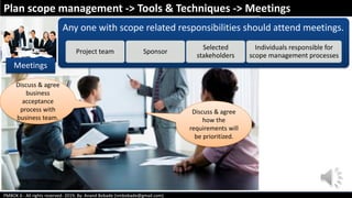 PMBOK 6 - All rights reserved- 2019; By: Anand Bobade (nmbobade@gmail.com)
Meetings
Any one with scope related responsibilities should attend meetings.
Project team Sponsor
Selected
stakeholders
Individuals responsible for
scope management processes
Plan scope management -> Tools & Techniques -> Meetings
Discuss & agree
how the
requirements will
be prioritized.
Discuss & agree
business
acceptance
process with
business team.
 