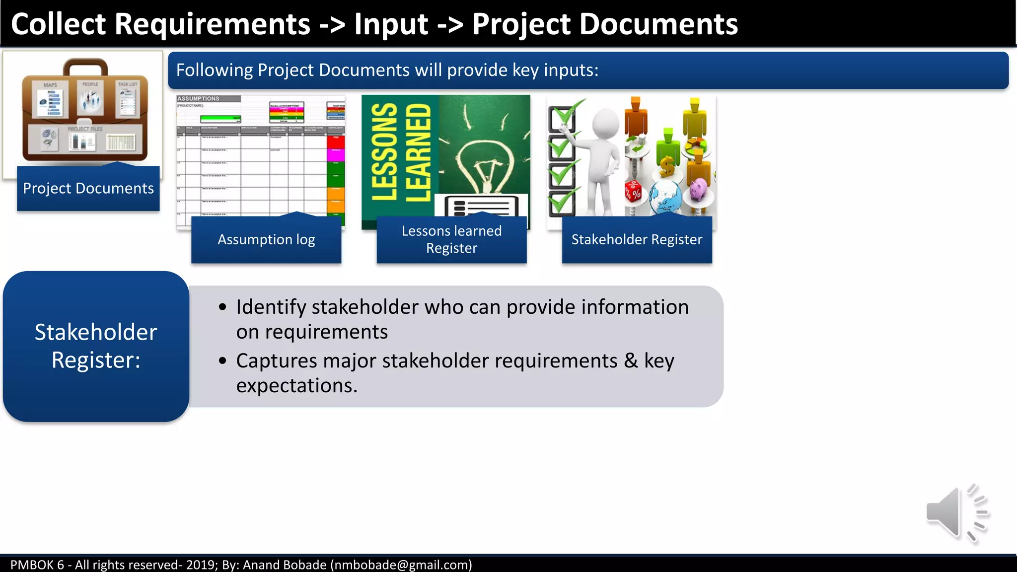 PMBOK 6 - All rights reserved- 2019; By: Anand Bobade (nmbobade@gmail.com)
Following Project Documents will provide key inputs:
• Identify stakeholder who can provide information
on requirements
• Captures major stakeholder requirements & key
expectations.
Stakeholder
Register:
Collect Requirements -> Input -> Project Documents
Project Documents
Assumption log
Lessons learned
Register
Stakeholder Register
 