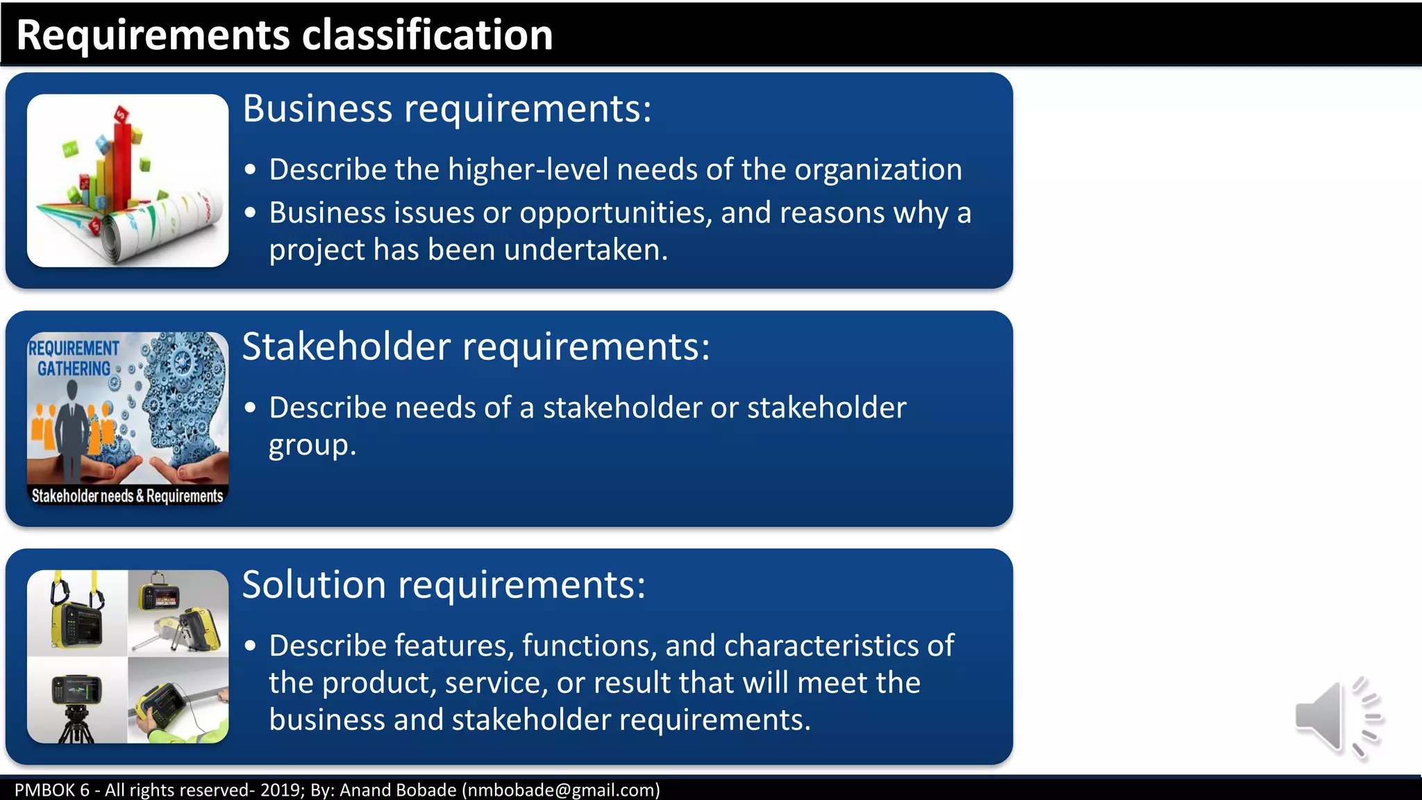 PMBOK 6 - All rights reserved- 2019; By: Anand Bobade (nmbobade@gmail.com)
Business requirements:
• Describe the higher-level needs of the organization
• Business issues or opportunities, and reasons why a
project has been undertaken.
Stakeholder requirements:
• Describe needs of a stakeholder or stakeholder
group.
Solution requirements:
• Describe features, functions, and characteristics of
the product, service, or result that will meet the
business and stakeholder requirements.
Requirements classification
 