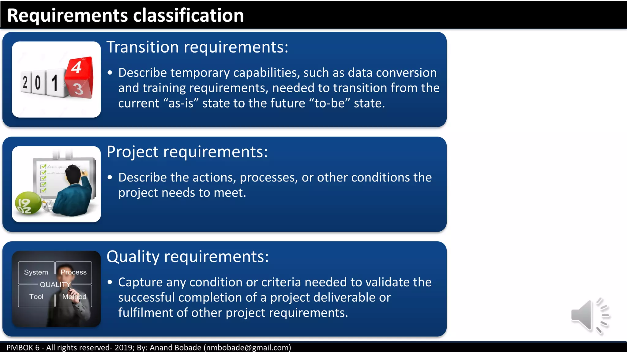 PMBOK 6 - All rights reserved- 2019; By: Anand Bobade (nmbobade@gmail.com)
Transition requirements:
• Describe temporary capabilities, such as data conversion
and training requirements, needed to transition from the
current “as-is” state to the future “to-be” state.
Project requirements:
• Describe the actions, processes, or other conditions the
project needs to meet.
Quality requirements:
• Capture any condition or criteria needed to validate the
successful completion of a project deliverable or
fulfilment of other project requirements.
Requirements classification
 
