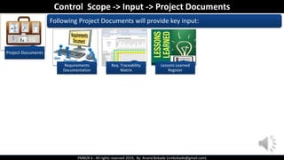 PMBOK 6 - All rights reserved 2019, By: Anand Bobade (nmbobade@gmail.com)
Project Documents
Following Project Documents will provide key input:
Control Scope -> Input -> Project Documents
Requirements
Documentation
Req. Traceability
Matrix
Lessons Learned
Register
 