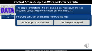 PMBOK 6 - All rights reserved 2019, By: Anand Bobade (nmbobade@gmail.com)
Work Performance
Data
The scope completed or No of deliverables produced, in the last
reporting period goes into the work performance data.
Following WPD can be obtained from Change log:
No of Change request received No of request accepted
Control Scope -> Input -> Work Performance Data
 