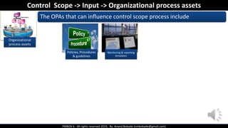 PMBOK 6 - All rights reserved 2019, By: Anand Bobade (nmbobade@gmail.com)
Organizational
process assets
The OPAs that can influence control scope process include
Control Scope -> Input -> Organizational process assets
Policies, Procedures
& guidelines
Monitoring & reporting
templates
 