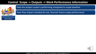 PMBOK 6 - All rights reserved 2019, By: Anand Bobade (nmbobade@gmail.com)
Work Performance
Information
How the project scope is performing compared to scope baseline.
How they impact schedule & cost, forecast future scope performance.
Control Scope -> Outputs -> Work Performance Information
 