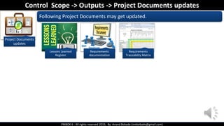 PMBOK 6 - All rights reserved 2019, By: Anand Bobade (nmbobade@gmail.com)
Project Documents
updates
Control Scope -> Outputs -> Project Documents updates
Following Project Documents may get updated.
Lessons Learned
Register
Requirements
documentation
Requirements
Traceability Matrix
 