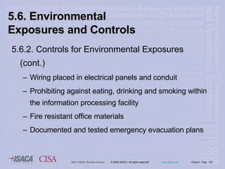 5.6.2. Controls for Environmental Exposures (cont.) Wiring placed in electrical panels and conduit Prohibiting against eating, drinking and smoking within the information processing facility Fire resistant office materials Documented and tested emergency evacuation plans 5.6. Environmental Exposures and Controls  