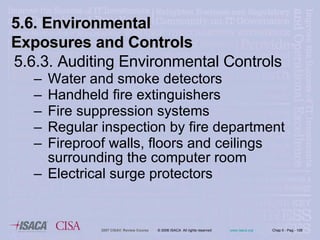 5.6.3. Auditing Environmental Controls Water and smoke detectors Handheld fire extinguishers Fire suppression systems Regular inspection by fire department Fireproof walls, floors and ceilings surrounding the computer room Electrical surge protectors 5.6. Environmental Exposures and Controls 