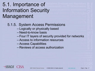 5.1.5.  System Access Permissions Logically or physically based Need-to-know basis Four IT layers of security provided for networks Access to information resources Access Capabilities Reviews of access authorization 5.1. Importance of Information Security Management 