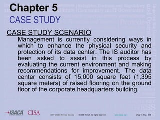 CASE STUDY SCENARIO Management is currently considering ways in which to enhance the physical security and protection of its data center. The IS auditor has been asked to assist in this process by evaluating the current environment and making recommendations for improvement. The data center consists of 15,000 square feet (1,395 square meters) of raised flooring on the ground floor of the corporate headquarters building.  Chapter 5 CASE STUDY 