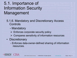5.1. Importance of Information Security Management 5.1.6. Mandatory and Discretionary Access Controls - Mandatory Enforces corporate security policy Compares sensitivity of information resources Discretionary - Enforces data-owner-defined sharing of information resources. 