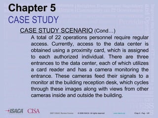 CASE STUDY SCENARIO  (Cond…) A total of 22 operations personnel require regular access. Currently, access to the data center is obtained using a proximity card, which is assigned to each authorized individual. There are three entrances to the data center, each of which utilizes a card reader and has a camera monitoring the entrance. These cameras feed their signals to a monitor at the building reception desk, which cycles through these images along with views from other cameras inside and outside the building.  Chapter 5 CASE STUDY 