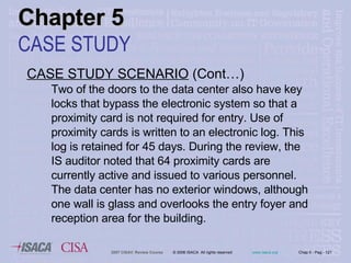 CASE STUDY SCENARIO  (Cont…) Two of the doors to the data center also have key locks that bypass the electronic system so that a proximity card is not required for entry. Use of proximity cards is written to an electronic log. This log is retained for 45 days. During the review, the IS auditor noted that 64 proximity cards are currently active and issued to various personnel. The data center has no exterior windows, although one wall is glass and overlooks the entry foyer and reception area for the building. Chapter 5 CASE STUDY 