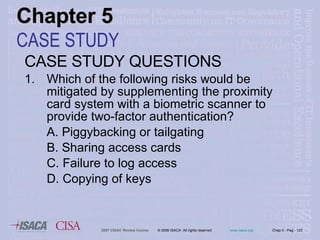 CASE STUDY QUESTIONS 1. Which of the following risks would be mitigated by supplementing the proximity card system with a biometric scanner to provide two-factor authentication? A. Piggybacking or tailgating B. Sharing access cards C. Failure to log access D. Copying of keys Chapter 5 CASE STUDY 