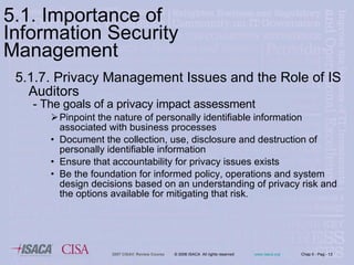 5.1.7. Privacy Management Issues and the Role of IS Auditors - The goals of a privacy impact assessment  Pinpoint the nature of personally identifiable information associated with business processes Document the collection, use, disclosure and destruction of personally identifiable information Ensure that accountability for privacy issues exists Be the foundation for informed policy, operations and system design decisions based on an understanding of privacy risk and the options available for mitigating that risk . 5.1. Importance of Information Security Management 