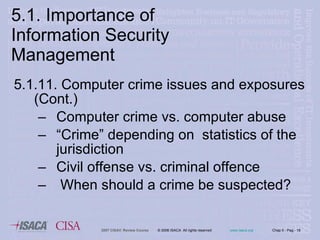 5.1.11. Computer crime issues and exposures (Cont.) Computer crime vs. computer abuse “ Crime” depending on  statistics of the jurisdiction Civil offense vs. criminal offence When should a crime be suspected? 5.1. Importance of Information Security Management 