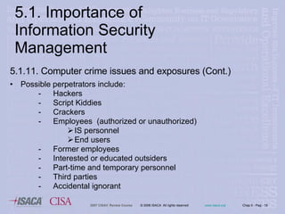 5.1.11. Computer crime issues and exposures (Cont.)  Possible perpetrators include: Hackers Script Kiddies Crackers Employees  (authorized or unauthorized) IS personnel End users Former employees Interested or educated outsiders Part-time and temporary personnel Third parties Accidental ignorant 5.1. Importance of Information Security Management 