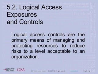 Logical access controls are the primary means of managing and protecting resources to reduce risks to a level acceptable to an organization. 5.2. Logical Access Exposures  and Controls 