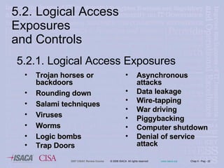 5.2. Logical Access Exposures  and Controls Trojan horses or backdoors  Rounding down Salami techniques Viruses  Worms Logic bombs Trap Doors Asynchronous attacks Data leakage Wire-tapping War driving Piggybacking Computer shutdown Denial of service attack 5.2.1.  Logical Access Exposures   