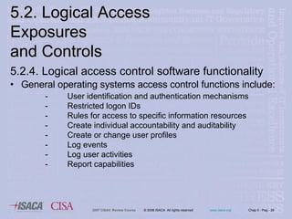 5.2.4. Logical access control software functionality General operating systems access control functions include: User identification and authentication mechanisms  Restricted logon IDs  Rules for access to specific information resources  Create individual accountability and auditability Create or change user profiles  Log events  Log user activities  Report capabilities  5.2. Logical Access Exposures  and Controls 