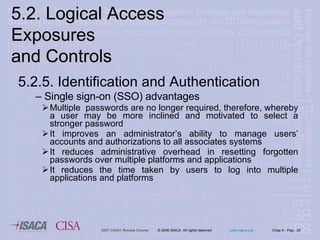 5.2.5. Identification and Authentication Single sign-on (SSO) advantages  Multiple  passwords are no longer required, therefore, whereby a user may be more inclined and motivated to select a stronger password It improves an administrator’s ability to manage users’ accounts and authorizations to all associates systems It reduces administrative overhead in resetting forgotten passwords over multiple platforms and applications It reduces the time taken by users to log into multiple applications and platforms 5.2. Logical Access Exposures  and Controls 