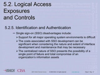 5.2.5. Identification and Authentication Single sign-on (SSO) disadvantages include: Support for all major operating system environments is difficult The costs associated with SSO development can be significant when considering the nature and extent of interface development and maintenance that may be necessary The centralized nature of SSO presents the possibility of a single point of failure and total compromise of an organization’s information assets 5.2. Logical Access Exposures  and Controls 