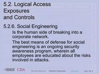 5.2.6. Social Engineering Is the human side of breaking into a corporate network.  The best means of defense for social engineering is an ongoing security awareness program, wherein all employees are educated about the risks involved in attacks. 5.2. Logical Access Exposures  and Controls 