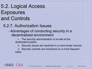 5.2.7. Authorization Issues -  Advantages of conducting security in a decentralized environment  The security administration is on-site at the  distributed location Security issues are resolved in a more timely manner Security controls are monitored on a more frequent  basis 5.2. Logical Access Exposures  and Controls 