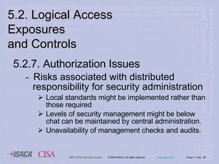 5.2.7. Authorization Issues -  Risks associated with distributed responsibility for security administration Local standards might be implemented rather than those required Levels of security management might be below chat can be maintained by central administration. Unavailability of management checks and audits.  5.2. Logical Access Exposures  and Controls 
