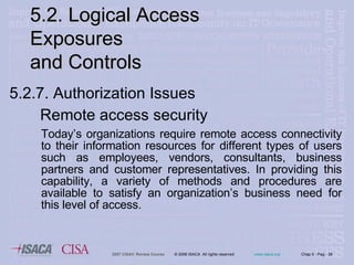 5.2.7. Authorization Issues   Remote access security Today’s organizations require remote access connectivity to their information resources for different types of users such as employees, vendors, consultants, business partners and customer representatives. In providing this capability, a variety of methods and procedures are available to satisfy an organization’s business need for this level of access.   5.2. Logical Access Exposures  and Controls 