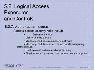 5.2.7. Authorization Issues Remote access security risks include: Denial of service  Malicious third parties Misconfigured communications software Misconfigured devices on the corporate computing  infrastructure Host systems not secured appropriately Physical security issues over remote users’ computers 5.2. Logical Access Exposures  and Controls 