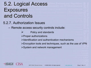 5.2.7. Authorization Issues Remote access security controls include: Policy and standards Proper authorizations Identification and authentication mechanisms Encryption tools and techniques, such as the use of VPN System and network management 5.2. Logical Access Exposures  and Controls 