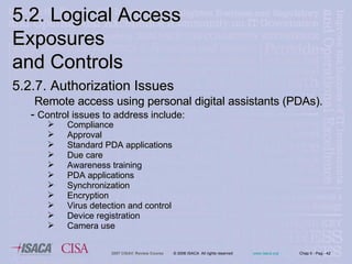 5.2. Logical Access Exposures  and Controls 5.2.7. Authorization   Issues Remote access using personal digital assistants (PDAs). -  Control issues to address include: Compliance Approval  Standard PDA applications Due care Awareness training PDA applications Synchronization Encryption Virus detection and control Device registration Camera use 