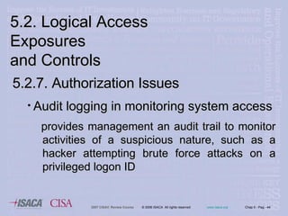 5.2. Logical Access Exposures  and Controls 5.2.7. Authorization Issues Audit logging in monitoring system access provides management an audit trail to monitor activities of a suspicious nature, such as a hacker attempting brute force attacks on a privileged logon ID   