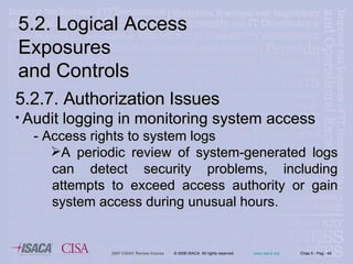 5.2. Logical Access Exposures  and Controls 5.2.7. Authorization Issues Audit logging in monitoring system access - Access rights to system logs A periodic review of system-generated logs can detect security problems, including attempts to exceed access authority or gain system access during unusual   hours. 