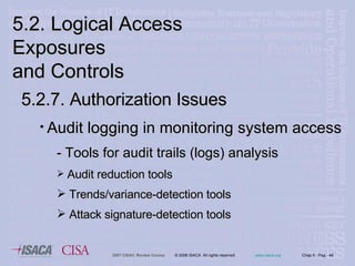 5.2. Logical Access Exposures  and Controls 5.2.7. Authorization Issues Audit logging in monitoring system access - Tools for audit trails (logs) analysis Audit reduction tools Trends/variance-detection tools Attack signature-detection tools 