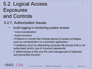 5.2. Logical Access Exposures  and Controls 5.2.7. Authorization Issues Audit logging in monitoring system access Cost consideration Audit concerns Patterns or trends that indicate abuse of access privileges, such as concentration on a sensitive application Violations (such as attempting computer file access that is not authorized) and/or use of incorrect passwords effectiveness of IDs and IPs and management of detected and prevented intrusion 