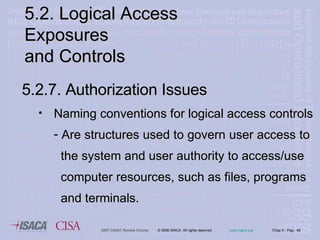 5.2. Logical Access Exposures  and Controls 5.2.7. Authorization Issues Naming conventions for logical access controls Are structures used to govern user access to  the system and user authority to access/use  computer resources, such as files, programs  and terminals. 