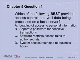 Which of the following  BEST  provides access control to payroll data being processed on a local server?  A.  Logging of access to personal information B.  Separate password for sensitive  transactions C.  Software restricts access rules to  authorized staff D.  System access restricted to business  hours Chapter 5 Question 1 